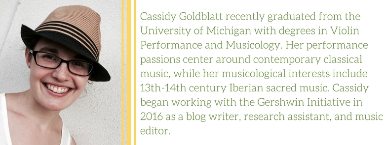 Cassidy Goldblatt recently graduated from the University of Michigan with degrees in Violin Performance and Musicology. Her performance passions center around contemporary classical music, while her musicological interests include 13th-14th century Iberian sacred music. Cassidy began working with the Gershwin Initiative in 2016 as a blog writer, research assistant, and music editor.